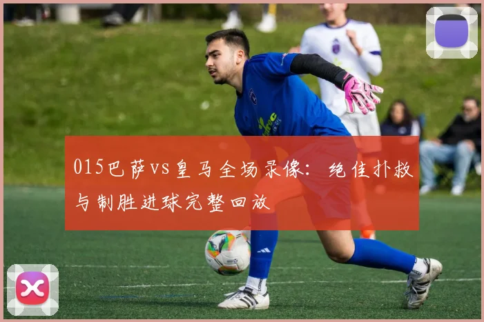 015巴萨vs皇马全场录像:绝佳扑救与制胜进球完整回放