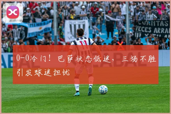 0-0冷门！巴萨状态低迷，三场不胜引发球迷担忧