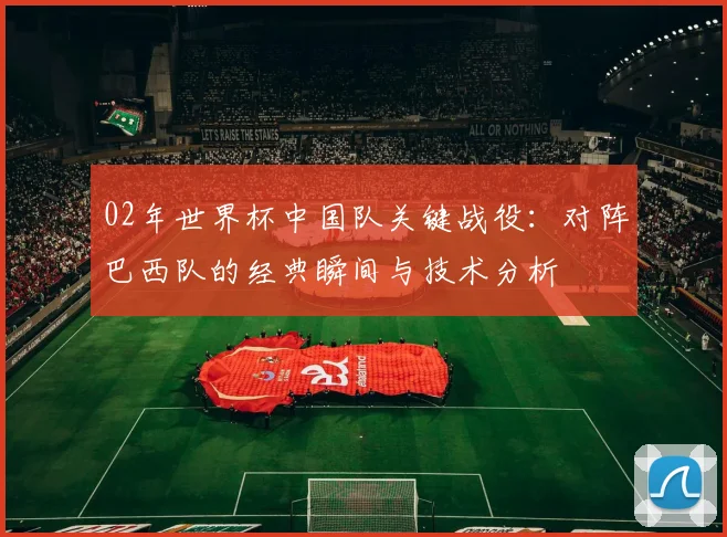 02年世界杯中国队关键战役：对阵巴西队的经典瞬间与技术分析